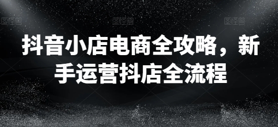 抖音小店电商全攻略，新手运营抖店全流程-云网创