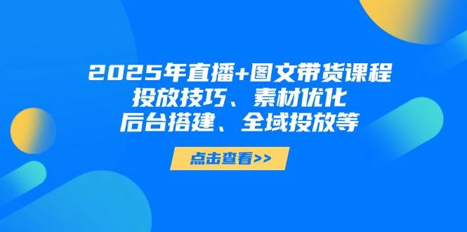 2025年短视频图文带货+直播带货：投放技巧、素材优化、后台搭建、全域投放等-云网创