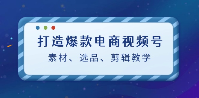 打造爆款电商视频号：素材、选品、剪辑教程-云网创