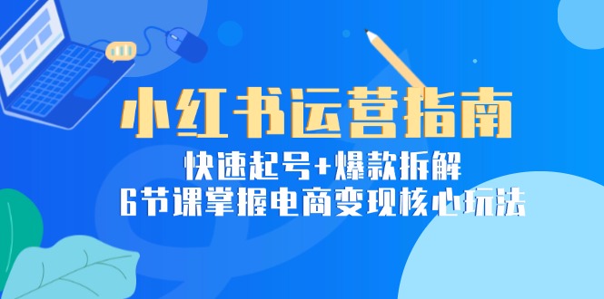 小红书运营指南：快速起号+爆款拆解，6节课掌握电商变现核心玩法-云网创