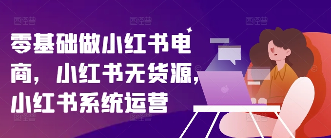零基础做小红书电商，小红书无货源，小红书系统运营-云网创