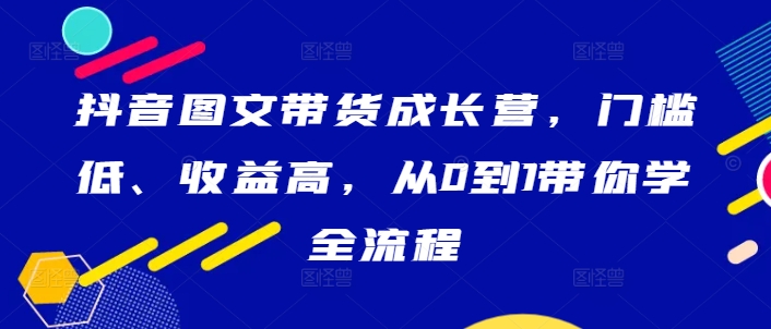 抖音图文带货成长营,门槛低、收益高,从0到1带你学全流程