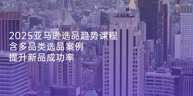 2025亚马逊选品趋势课程，含多品类选品案例，提升新品成功率-云网创