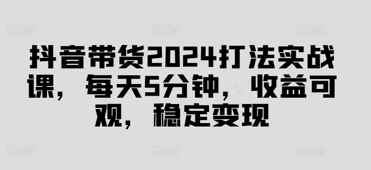 抖音带货2024打法实战课，每天5分钟，收益可观，稳定变现【揭秘】-云网创