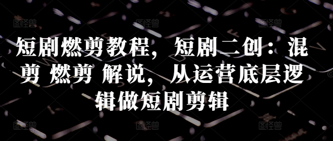 短剧燃剪教程，短剧二创：混剪 燃剪 解说，从运营底层逻辑做短剧剪辑-云网创