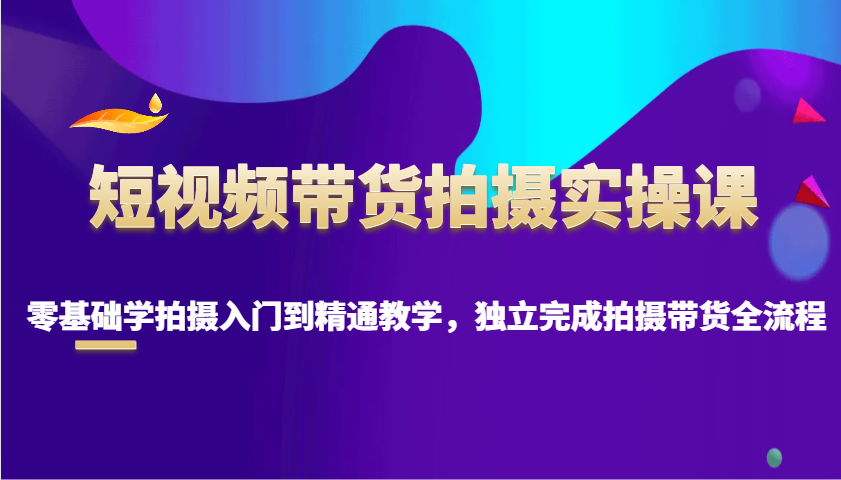 短视频带货拍摄实操课，零基础学拍摄入门到精通教学，独立完成拍摄带货全流程-云网创