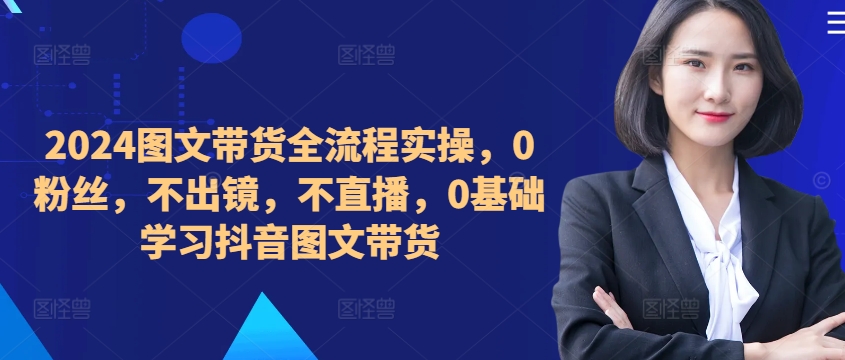 2024图文带货全流程实操,0粉丝,不出镜,不直播,0基础学习抖音图文带货