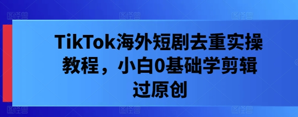 TikTok海外短剧去重实操教程,小白0基础学剪辑过原创